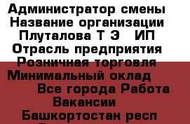 Администратор смены › Название организации ­ Плуталова Т.Э., ИП › Отрасль предприятия ­ Розничная торговля › Минимальный оклад ­ 30 000 - Все города Работа » Вакансии   . Башкортостан респ.,Баймакский р-н